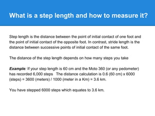 What is a step length and how to measure it?
Step length is the distance between the point of initial contact of one foot and
the point of initial contact of the opposite foot. In contrast, stride length is the
distance between successive points of initial contact of the same foot.
The distance of the step length depends on how many steps you take
Example: If your step length is 60 cm and the Moto 360 (or any pedometer)
has recorded 6,000 steps The distance calculation is 0.6 (60 cm) x 6000
(steps) = 3600 (meters) / 1000 (meter in a Km) = 3.6 km.
You have stepped 6000 steps which equates to 3.6 km.
 