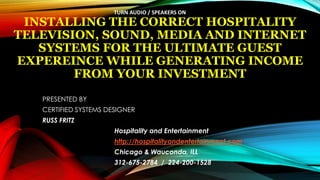INSTALLING THE CORRECT HOSPITALITY
TELEVISION, SOUND, MEDIA AND INTERNET
SYSTEMS FOR THE ULTIMATE GUEST
EXPEREINCE WHILE GENERATING INCOME
FROM YOUR INVESTMENT
PRESENTED BY
CERTIFIED SYSTEMS DESIGNER
RUSS FRITZ
Hospitality and Entertainment
http://hospitalityandentertainment.com
Chicago & Wauconda, ILL
312-675-2784 / 224-200-1528
TURN AUDIO / SPEAKERS ON
 