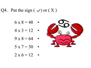 Put the sign ( ) or ( X )
6 x 8 = 48 •
4 x 3 = 12 •
9 x 8 = 64 •
5 x 7 = 30 •
2 x 6 = 12 •
Q4.
 