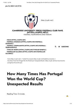 7/18/23, 1:42 PM How Many Times Has Portugal Won the World Cup? Unexpected Results
https://cupfc.net/how-many-times-has-portugal-won-the-world-cup/ 1/10
(https://cupfc.net/)
CAMBRIDGE UNIVERSITY PRESS FOOTBALL CLUB FANS
(HTTPS://CUPFC.NET/)
FOOTBALL TOURNAMENTS AND STADIUM
Home (https://cupfc.net/) / Football Tournaments (https://cupfc.net/football-tournaments/) /
How Many Times Has Portugal Won the World Cup? Unexpected Results (https://cupfc.net/how-many-times-has-
portugal-won-the-world-cup/)
Reading Time: 5 minutes
July 18, 2023 1:42:19 PM
 SUBSCRIBE
HOME (HTTPS://CUPFC.NET)
FOOTBALL STADIUMS (HTTPS://CUPFC.NET/FOOTBALL-
STADIUMS/)
FOOTBALL TOURNAMENTS (HTTPS://CUPFC.NET/FOOTBALL-
TOURNAMENTS/)
TYPES OF SPORTS (HTTPS://CUPFC.NET/TYPES-OF-SPORTS/)
FOOTBALLER SALARIES (HTTPS://CUPFC.NET/FOOTBALLER-
SALARIES/)

How Many Times Has Portugal
Won the World Cup?
Unexpected Results
 