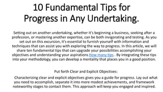 10 Fundamental Tips for
Progress in Any Undertaking.
Setting out on another undertaking, whether it's beginning a business, seeking after a
profession, or mastering another expertise, can be both invigorating and testing. As you
set out on this excursion, it's essential to furnish yourself with information and
techniques that can assist you with exploring the way to progress. In this article, we will
share ten fundamental tips that can upgrade your possibilities accomplishing your
objectives and understanding your aspirations How many tips . By integrating these tips
into your methodology, you can develop a mentality that places you in a good position.
Put forth Clear and Explicit Objectives:
Characterizing clear and explicit objectives gives you a guide for progress. Lay out what
you need to accomplish, separate it into more modest achievements, and framework
noteworthy stages to contact them. This approach will keep you engaged and inspired.
 