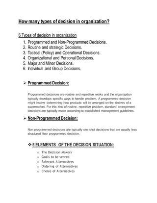 How many types of decision in organization?
6 Types of decision in organization
1. Programmed and Non-Programmed Decisions.
2. Routine and strategic Decisions.
3. Tactical (Policy) and Operational Decisions.
4. Organizational and Personal Decisions.
5. Major and Minor Decisions.
6. Individual and Group Decisions.
 Programmed Decision:
Programmed decisions are routine and repetitive works and the organization
typically develops specific ways to handle problem. A programmed decision
might involve determining how products will be arranged on the shelves of a
supermarket. For this kind of routine, repetitive problem, standard arrangement
decisions are typically made according to established management guidelines.
 Non-Programmed Decision:
Non programmed decisions are typically one shot decisions that are usually less
structured than programmed decision.
5 ELEMENTS OF THE DECISION SITUATION:
o The Decision Makers
o Goals to be served
o Relevant Alternatives
o Ordering of Alternatives
o Choice of Alternatives
 