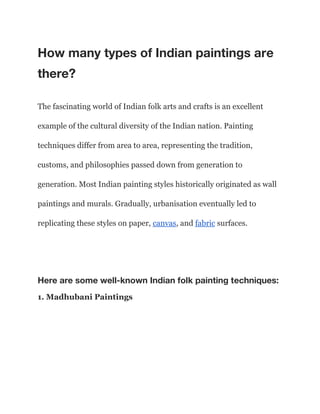 How many types of Indian paintings are
there?
The fascinating world of Indian folk arts and crafts is an excellent
example of the cultural diversity of the Indian nation. Painting
techniques differ from area to area, representing the tradition,
customs, and philosophies passed down from generation to
generation. Most Indian painting styles historically originated as wall
paintings and murals. Gradually, urbanisation eventually led to
replicating these styles on paper, canvas, and fabric surfaces.
Here are some well-known Indian folk painting techniques:
1. Madhubani Paintings
 