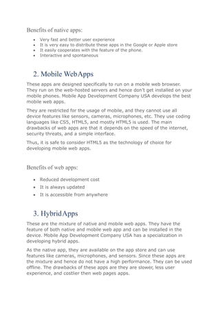 Benefits of native apps:
 Very fast and better user experience
 It is very easy to distribute these apps in the Google or Apple store
 It easily cooperates with the feature of the phone.
 Interactive and spontaneous
2. Mobile WebApps
These apps are designed specifically to run on a mobile web browser.
They run on the web-hosted servers and hence don’t get installed on your
mobile phones. Mobile App Development Company USA develops the best
mobile web apps.
They are restricted for the usage of mobile, and they cannot use all
device features like sensors, cameras, microphones, etc. They use coding
languages like CS5, HTML5, and mostly HTML5 is used. The main
drawbacks of web apps are that it depends on the speed of the internet,
security threats, and a simple interface.
Thus, it is safe to consider HTML5 as the technology of choice for
developing mobile web apps.
Benefits of web apps:
 Reduced development cost
 It is always updated
 It is accessible from anywhere
3. HybridApps
These are the mixture of native and mobile web apps. They have the
feature of both native and mobile web app and can be installed in the
device. Mobile App Development Company USA has a specialization in
developing hybrid apps.
As the native app, they are available on the app store and can use
features like cameras, microphones, and sensors. Since these apps are
the mixture and hence do not have a high performance. They can be used
offline. The drawbacks of these apps are they are slower, less user
experience, and costlier then web pages apps.
 
