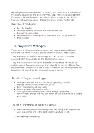 Hybrid apps can use mobile web browsers, and these apps are developed
by JQuery, Javascript, and Cordova/PhoneGap. Mobile App Development
Company USA has delivered more than 20 hybrid apps to its clients.
Examples of hybrid apps are- Instagram, Uber, Gmail, Twitter, etc.
Benefits of hybrid apps:
 Easy to develop
 Provides benefits of native and web mobile app
 Browser is not needed
 Develops faster as compare to the native and mobile web app
 It is cheaper
4. Progressive WebApps
These apps are like general web pages, and they provide additional
functions like offline working, device hardware access, notifications.
They are based on modern technology and can be used or can be
accessed from the app icon on the device home screen.
They are always up-to-date gets automatically updated whenever an
update comes. Example- make my trip, Uber, Pinterest, etc. Mobile App
Development Company USA has a specialized team of app developers and
has delivered more than ten progressive app projects.
Benefits of Progressive web apps:
 They perform well and run fast on all operating systems.
 Provide same user experience on all OS.
 Easily installable and shareable
 Consume fewer data and is safe
 Gets updated like web-pages and is always up-to-date
 You have the choice like you can install or can use them as a simple
web-page.
The top 5 future trends of the mobile app are
 Artificial intelligence- Many companies are using AI to improve the
user experience and is the best upcoming future trend.
 5G internet connectivity
 