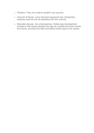  Chabot’s- They are used to simplify user queries.
 Internet of things- every physical equipment like refrigerator,
washing machine can be operated with the internet.
 Wearable devices- like smartwatches. Mobile App Development
Company USA always designs the app by considering future trends
and hence, provides the best and latest mobile apps to its clients.
 