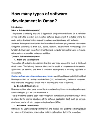 How many types of software
development in Oman?
Introduction
What is Software Development?
The process of creating any kind of application programme that works on a particular
device and fulfils a certain task is called software development. It includes writing the
code, testing, troubleshooting, releasing updates, and keeping up with software.
Software development companies in Oman classify software programmes into various
categories according to their size, scope, features, development methodology, and
function. Software can range from straightforward computer games like Mario to feature-
rich smartphone apps like Instagram and Uber.
Types of Software Development
1. Front-End Development
The portion of software development that the user may access the most is front-end
development. That is to say, because it includes the graphical components of any system,
application, or website, this kind of software development is instantly apparent to
consumers.
Custom software development company oman use different tasks related to Front End
Development include creating user interfaces (UIs) and controlling client-side behaviour.
User interfaces (UIs) play a critical role in attracting end users to software.
2. Back-End Development
Development that takes place behind the scenes is referred to as back-end development.
Alternatively put, you are unable to notice it.
This is due to the fact that back-end development includes server-side behaviour, which
is related to the internal structures of the software application itself, such as servers,
databases, and application programming interfaces (APIs).
3. Full Stack Development
Ultimately, the user interacting with the front-end decides how good the software product
is. However, the back end ensures that nothing malfunctions during the procedure.
 