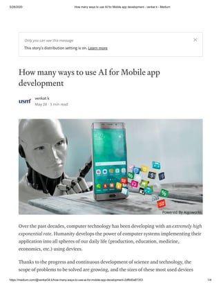5/28/2020 How many ways to use AI for Mobile app development - venkat k - Medium
https://medium.com/@venkat34.k/how-many-ways-to-use-ai-for-mobile-app-development-2df6d0a87353 1/4
How many ways to use AI for Mobile app
development
venkat k
May 28 · 3 min read
Over the past decades, computer technology has been developing with an extremely high
exponential rate. Humanity develops the power of computer systems implementing their
application into all spheres of our daily life (production, education, medicine,
economics, etc.) using devices.
Thanks to the progress and continuous development of science and technology, the
scope of problems to be solved are growing, and the sizes of these most used devices
Only you can see this message
This story's distribution setting is on. Learn more
 