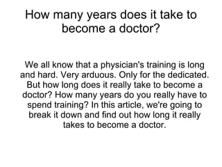 How many years does it take to
      become a doctor?

 We all know that a physician's training is long
and hard. Very arduous. Only for the dedicated.
 But how long does it really take to become a
doctor? How many years do you really have to
 spend training? In this article, we're going to
  break it down and find out how long it really
            takes to become a doctor.
 