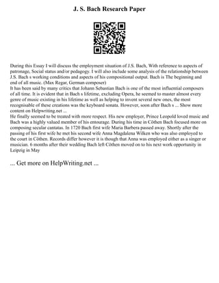 J. S. Bach Research Paper
During this Essay I will discuss the employment situation of J.S. Bach, With reference to aspects of
patronage, Social status and/or pedagogy. I will also include some analysis of the relationship between
J.S. Bach s working conditions and aspects of his compositional output. Bach is The beginning and
end of all music. (Max Regar, German composer)
It has been said by many critics that Johann Sebastian Bach is one of the most influential composers
of all time. It is evident that in Bach s lifetime, excluding Opera, he seemed to master almost every
genre of music existing in his lifetime as well as helping to invent several new ones, the most
recognisable of these creations was the keyboard sonata. However, soon after Bach s ... Show more
content on Helpwriting.net ...
He finally seemed to be treated with more respect. His new employer, Prince Leopold loved music and
Bach was a highly valued member of his entourage. During his time in Cöthen Bach focused more on
composing secular cantatas. In 1720 Bach first wife Maria Barbera passed away. Shortly after the
passing of his first wife he met his second wife Anna Magdalena Wilken who was also employed to
the court in Cöthen. Records differ however it is though that Anna was employed either as a singer or
musician. 6 months after their wedding Bach left Cöthen moved on to his next work opportunity in
Leipzig in May
... Get more on HelpWriting.net ...
 