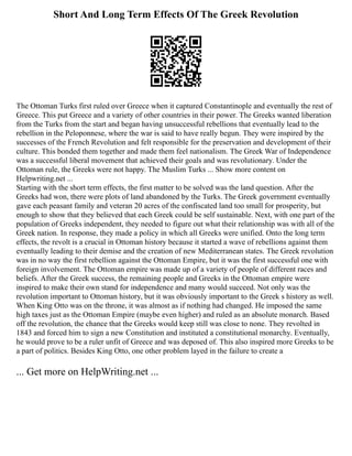 Short And Long Term Effects Of The Greek Revolution
The Ottoman Turks first ruled over Greece when it captured Constantinople and eventually the rest of
Greece. This put Greece and a variety of other countries in their power. The Greeks wanted liberation
from the Turks from the start and began having unsuccessful rebellions that eventually lead to the
rebellion in the Peloponnese, where the war is said to have really begun. They were inspired by the
successes of the French Revolution and felt responsible for the preservation and development of their
culture. This bonded them together and made them feel nationalism. The Greek War of Independence
was a successful liberal movement that achieved their goals and was revolutionary. Under the
Ottoman rule, the Greeks were not happy. The Muslim Turks ... Show more content on
Helpwriting.net ...
Starting with the short term effects, the first matter to be solved was the land question. After the
Greeks had won, there were plots of land abandoned by the Turks. The Greek government eventually
gave each peasant family and veteran 20 acres of the confiscated land too small for prosperity, but
enough to show that they believed that each Greek could be self sustainable. Next, with one part of the
population of Greeks independent, they needed to figure out what their relationship was with all of the
Greek nation. In response, they made a policy in which all Greeks were unified. Onto the long term
effects, the revolt is a crucial in Ottoman history because it started a wave of rebellions against them
eventually leading to their demise and the creation of new Mediterranean states. The Greek revolution
was in no way the first rebellion against the Ottoman Empire, but it was the first successful one with
foreign involvement. The Ottoman empire was made up of a variety of people of different races and
beliefs. After the Greek success, the remaining people and Greeks in the Ottoman empire were
inspired to make their own stand for independence and many would succeed. Not only was the
revolution important to Ottoman history, but it was obviously important to the Greek s history as well.
When King Otto was on the throne, it was almost as if nothing had changed. He imposed the same
high taxes just as the Ottoman Empire (maybe even higher) and ruled as an absolute monarch. Based
off the revolution, the chance that the Greeks would keep still was close to none. They revolted in
1843 and forced him to sign a new Constitution and instituted a constitutional monarchy. Eventually,
he would prove to be a ruler unfit of Greece and was deposed of. This also inspired more Greeks to be
a part of politics. Besides King Otto, one other problem layed in the failure to create a
... Get more on HelpWriting.net ...
 
