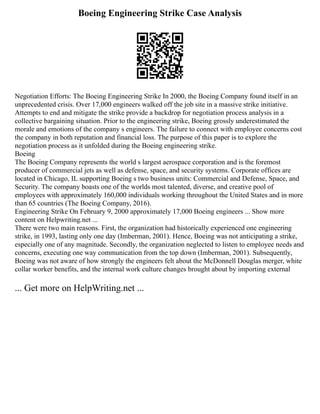Boeing Engineering Strike Case Analysis
Negotiation Efforts: The Boeing Engineering Strike In 2000, the Boeing Company found itself in an
unprecedented crisis. Over 17,000 engineers walked off the job site in a massive strike initiative.
Attempts to end and mitigate the strike provide a backdrop for negotiation process analysis in a
collective bargaining situation. Prior to the engineering strike, Boeing grossly underestimated the
morale and emotions of the company s engineers. The failure to connect with employee concerns cost
the company in both reputation and financial loss. The purpose of this paper is to explore the
negotiation process as it unfolded during the Boeing engineering strike.
Boeing
The Boeing Company represents the world s largest aerospace corporation and is the foremost
producer of commercial jets as well as defense, space, and security systems. Corporate offices are
located in Chicago, IL supporting Boeing s two business units: Commercial and Defense, Space, and
Security. The company boasts one of the worlds most talented, diverse, and creative pool of
employees with approximately 160,000 individuals working throughout the United States and in more
than 65 countries (The Boeing Company, 2016).
Engineering Strike On February 9, 2000 approximately 17,000 Boeing engineers ... Show more
content on Helpwriting.net ...
There were two main reasons. First, the organization had historically experienced one engineering
strike, in 1993, lasting only one day (Imberman, 2001). Hence, Boeing was not anticipating a strike,
especially one of any magnitude. Secondly, the organization neglected to listen to employee needs and
concerns, executing one way communication from the top down (Imberman, 2001). Subsequently,
Boeing was not aware of how strongly the engineers felt about the McDonnell Douglas merger, white
collar worker benefits, and the internal work culture changes brought about by importing external
... Get more on HelpWriting.net ...
 