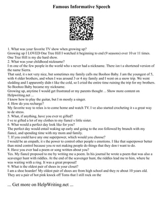 Famous Informative Speech
1. What was your favorite TV show when growing up?
Growing up I LOVED One Tree Hill I watched it beginning to end (9 seasons) over 10 or 11 times.
One Tree Hill is my die hard show.
2. What was your childhood nickname?
I m one of the few people in the world who s never had a nickname. There isn t a shortened version of
the name Sierra.
That said, it s not very nice, but sometimes my family calls me Boohoo Baby. I am the youngest of 5,
with 4 older brothers, and when I was around 3 or 4 my family and I went on a snow trip. We went
sledding and I apparently didn t like the cold, so I cried the entire time ruining the trip for my brothers.
So Boohoo Baby became my nickname.
Growing up, anytime I would get frustrated or my parents thought ... Show more content on
Helpwriting.net ...
I know how to play the guitar, but I m mostly a singer.
4. How do you recharge?
My favorite way to relax is to come home and watch TV. I ve also started crocheting it s a great way
to de stress.
5. What, if anything, have you ever re gifted?
I ve re gifted a lot of my clothes to my fiancé s little sister.
6. What would a perfect day look like for you?
The perfect day would entail waking up early and going to the zoo followed by brunch with my
fiancé, and spending time with my mom and family.
7. If you could have any one superpower, which would you choose?
I would be an empath; it s the power to control other people s emotions. I like that superpower better
than mind control because you re not making people do things that they don t want to do.
8. Have you ever had a poem or song written about you?
Yes. My fiancé proposed to me by writing me a poem. In his journal he wrote a poem that was also a
scavenger hunt with riddles. At the end of the scavenger hunt, the riddles lead me to him, where he
was waiting with a ring. It was a great proposal!
9. What is the oldest pair of shoes in your closet?
I am a shoe hoarder! My oldest pair of shoes are from high school and they re about 10 years old.
They are a pair of hot pink knock off Toms that I still rock on the
... Get more on HelpWriting.net ...
 