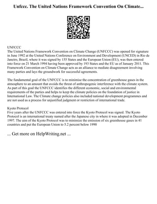 Unfccc. The United Nations Framework Convention On Climate...
UNFCCC
The United Nations Framework Convention on Climate Change (UNFCCC) was opened for signature
in June 1992 at the United Nations Conference on Environment and Development (UNCED) in Rio de
Janeiro, Brazil, where it was signed by 155 States and the European Union (EU), was then entered
into force on 21 March 1994 having been approved by 193 States and the EU as of January 2011. This
Framework Convention on Climate Change acts as an alliance to mediate disagreement involving
many parties and lays the groundwork for successful agreements.
The fundamental goal of the UNFCCC is to minimise the concentration of greenhouse gases in the
atmosphere to an amount that avoids the threat of anthropogenic interference with the climate system.
As part of this goal the UNFCCC identifies the different economic, social and environmental
requirements of the parties and helps to keep the climate policies on the foundation of justice in
International Law. The Climate change policies also included national development programmes and
are not used as a process for unjustified judgment or restriction of international trade.
Kyoto Protocol
Five years after the UNFCCC was entered into force the Kyoto Protocol was signed. The Kyoto
Protocol is an international treaty named after the Japanese city in where it was adopted in December
1997. The aim of the Kyoto Protocol was to minimize the emission of six greenhouse gases in 41
countries and put the European Union to 5.2 percent below 1990
... Get more on HelpWriting.net ...
 