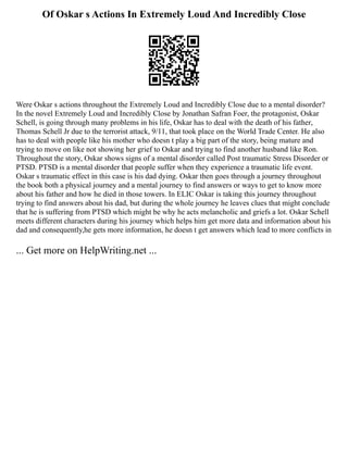 Of Oskar s Actions In Extremely Loud And Incredibly Close
Were Oskar s actions throughout the Extremely Loud and Incredibly Close due to a mental disorder?
In the novel Extremely Loud and Incredibly Close by Jonathan Safran Foer, the protagonist, Oskar
Schell, is going through many problems in his life, Oskar has to deal with the death of his father,
Thomas Schell Jr due to the terrorist attack, 9/11, that took place on the World Trade Center. He also
has to deal with people like his mother who doesn t play a big part of the story, being mature and
trying to move on like not showing her grief to Oskar and trying to find another husband like Ron.
Throughout the story, Oskar shows signs of a mental disorder called Post traumatic Stress Disorder or
PTSD. PTSD is a mental disorder that people suffer when they experience a traumatic life event.
Oskar s traumatic effect in this case is his dad dying. Oskar then goes through a journey throughout
the book both a physical journey and a mental journey to find answers or ways to get to know more
about his father and how he died in those towers. In ELIC Oskar is taking this journey throughout
trying to find answers about his dad, but during the whole journey he leaves clues that might conclude
that he is suffering from PTSD which might be why he acts melancholic and griefs a lot. Oskar Schell
meets different characters during his journey which helps him get more data and information about his
dad and consequently,he gets more information, he doesn t get answers which lead to more conflicts in
... Get more on HelpWriting.net ...
 