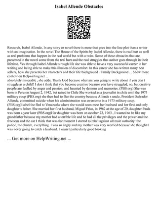 Isabel Allende Obstacles
Research, Isabel Allende, In any story or novel there is more that goes into the line plot than a writer
with an imagination. In the novel The House of the Spirits by Isabel Allende, there is real hurt as well
as real problems that happen in the real world but with a twist. Some of these obstacles that are
presented in the novel come from the real hurt and the real struggles that author goes through in their
lifetime. Yes through Isabel Allende s rough life she was able to have a very successful career in her
writing and being able to make this illusion of discomfort. In this career she has written many best
sellers, how she presents her characters and their life background . Family Background ... Show more
content on Helpwriting.net ...
absolutely miserable , she adds, Thank God because what are you going to write about if you don t
struggle as a child? I don t think that you become creative because you have struggled, no, but creative
people are fuelled by anger and passion, and haunted by demons and memories. (PBS.org) She was
born in Peru on August 2, 1942, but raised in Chile She worked as a journalist in chile until the 1973
military coup (PBS.org) she then had to flee the country because Allende s uncle, President Salvador
Allende, committed suicide when his administration was overcome in a 1973 military coup.
(PBS.org)Isabel the fled to Venezuela where she would soon meet her husband and her first and only
daughter s father. She married her first husband, Miguel Frias, in 1962 at the age of 20, daughter Paula
was born a year later (PBS.org)Her daughter was born on october 22, 1963 , I wanted to be like my
grandfather because my mother had a terrible life and he had all the privileges and the power and the
freedom and the car I think that was the moment I started to rebel against all male authority: the
police, the church, everything. I was so angry and my mother was very worried because she thought I
was never going to catch a husband. I wasn t particularly good looking
... Get more on HelpWriting.net ...
 