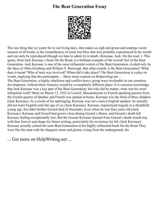 The Beat Generation Essay
The one thing that we yearn for in our living days, that makes us sigh and groan and undergo sweet
nauseas of all kinds, is the remembrance of some lost bliss that was probably experienced in the womb
and can only be reproduced (though we hate to admit it) in death. (Kerouac, Jack. On the road. ). This
quote, from Jack Kerouac s book On the Road, is a brilliant example of the overall feel of the Beat
Generation. Jack Kerouac is one of the most influential writers of the Beat Generation, rivaled only by
the likes of Allen Ginsberg and William S. Burrough. But what exactly is the Beat Generation? What
does it mean? Who of note was involved? When did it take place? The Beat Generation is a play on
words, implying that the participants ... Show more content on Helpwriting.net ...
The Beat Generation, a highly rebellious and conflict heavy group were invaluable in our countries
development, without them America would be a completely different place. It is common knowledge
that Jack Kerouac was a key part of the Beat Generation, but why did he matter, what was his most
influential work? Born on March 12, 1922 in Lowell, Massachusetts to French speaking parents from
the French quarter of Quebec and French was spoken at home, Kerouac was the final of three children
(Jack Kerouac). As a result of his upbringing, Kerouac was not a native English speaker; he actually
did not learn English until the age of six (Jack Kerouac). Kerouac experienced tragedy at a dreadfully
young age, his older brother Gerard died of rheumatic fever when he was four years old (Jack
Kerouac). Kerouac and Gerard had grown close during Gerard s illness, and Gerard s death left
Kerouac feeling exceptionally lost. But the lessons Kerouac learned from Gerard s death would stay
with him forever and shape his future writing, particularly his reverence for life (Jack Kerouac).
Kerouac actually coined the term Beat Generation in his highly influential book On the Road They
were like the man with the dungeon stone and gloom, rising from the underground, the
... Get more on HelpWriting.net ...
 