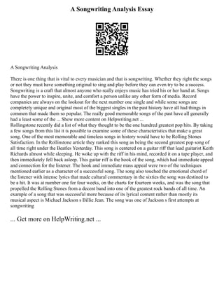 A Songwriting Analysis Essay
A Songwriting Analysis
There is one thing that is vital to every musician and that is songwriting. Whether they right the songs
or not they must have something original to sing and play before they can even try to be a success.
Songwriting is a craft that almost anyone who really enjoys music has tried his or her hand at. Songs
have the power to inspire, unite, and comfort a person unlike any other form of media. Record
companies are always on the lookout for the next number one single and while some songs are
completely unique and original most of the biggest singles in the past history have all had things in
common that made them so popular. The really good memorable songs of the past have all generally
had a least some of the ... Show more content on Helpwriting.net ...
Rollingstone recently did a list of what they thought to be the one hundred greatest pop hits. By taking
a few songs from this list it is possible to examine some of these characteristics that make a great
song. One of the most memorable and timeless songs in history would have to be Rolling Stones
Satisfaction. In the Rollinstone article they ranked this song as being the second greatest pop song of
all time right under the Beatles Yesterday. This song is centered on a guitar riff that lead guitarist Keith
Richards almost while sleeping. He woke up with the riff in his mind, recorded it on a tape player, and
then immediately fell back asleep. This guitar riff is the hook of the song, which had immediate appeal
and connection for the listener. The hook and immediate mass appeal were two of the techniques
mentioned earlier as a character of a successful song. The song also touched the emotional chord of
the listener with intense lyrics that made cultural commentary in the sixties the song was destined to
be a hit. It was at number one for four weeks, on the charts for fourteen weeks, and was the song that
propelled the Rolling Stones from a decent band into one of the greatest rock bands of all time. An
example of a song that was successful more because of its lyrical content rather than mostly its
musical aspect is Michael Jackson s Billie Jean. The song was one of Jackson s first attempts at
songwriting
... Get more on HelpWriting.net ...
 