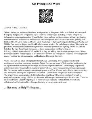 Key Principles Of Wipro
ABOUT WIPRO LIMITED
Wipro Limited, an Indian multinational headquartered at Bangalore, India is an Indian Multinational
Company that provides comprehensive IT solutions and services, including systems integration,
information systems outsourcing, IT enabled services, package implementation, software application
development and maintenance, and research and development services to corporations globally. It is
the first PCMM Level 5 and SEI CMM Level 5 certified IT Services Company. In the Asia Pacific and
Middle East markets, Wipro provides IT solutions and services for global corporations. Wipro also has
profitable presence in niche market segments of consumer products and lighting. Wipro s ADSs are
listed on the New York Stock Exchange, ... Show more content on Helpwriting.net ...
It is very difficult to substitute PVC and BFR as they are widely used in electronics products. Wipro
has taken care that all the aspects of the alternative product are verified and validated according to IPC
norms (Institute for Interconnecting and Packaging Electronic Circuits).
Wipro InfoTech has taken strong leadership in Green Computing, providing responsible and
environment sensitive computing solutions. Wipro Green ware range of desktops is a leading step by
an organization of Indian origin that helps accelerate adoption of Green Computing by responsible
corporate citizens. Sincere efforts in energy conservation, e waste management, innovative products
like Green ware and continuous awareness programs, re affirm Wipro s leadership in green technology
and innovation which gave Wipro India s Number 1 Green Brand recognition from Greenpeace.
The Wipro Green ware range of desktops based on Intel Core 2 Duo processor family which is
designed to provide energy efficient performance will take green computing to the next level. The core
mission of Wipro Green Computing is to work towards clean and sustainable IT products and
solutions which helps to achieve high productivity in energy, space and asset
... Get more on HelpWriting.net ...
 