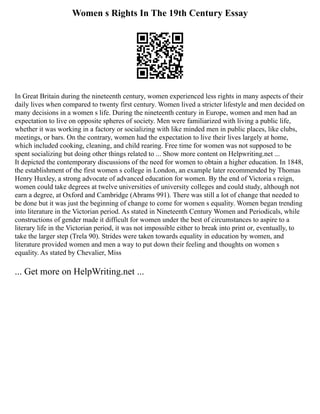 Women s Rights In The 19th Century Essay
In Great Britain during the nineteenth century, women experienced less rights in many aspects of their
daily lives when compared to twenty first century. Women lived a stricter lifestyle and men decided on
many decisions in a women s life. During the nineteenth century in Europe, women and men had an
expectation to live on opposite spheres of society. Men were familiarized with living a public life,
whether it was working in a factory or socializing with like minded men in public places, like clubs,
meetings, or bars. On the contrary, women had the expectation to live their lives largely at home,
which included cooking, cleaning, and child rearing. Free time for women was not supposed to be
spent socializing but doing other things related to ... Show more content on Helpwriting.net ...
It depicted the contemporary discussions of the need for women to obtain a higher education. In 1848,
the establishment of the first women s college in London, an example later recommended by Thomas
Henry Huxley, a strong advocate of advanced education for women. By the end of Victoria s reign,
women could take degrees at twelve universities of university colleges and could study, although not
earn a degree, at Oxford and Cambridge (Abrams 991). There was still a lot of change that needed to
be done but it was just the beginning of change to come for women s equality. Women began trending
into literature in the Victorian period. As stated in Nineteenth Century Women and Periodicals, while
constructions of gender made it difficult for women under the best of circumstances to aspire to a
literary life in the Victorian period, it was not impossible either to break into print or, eventually, to
take the larger step (Trela 90). Strides were taken towards equality in education by women, and
literature provided women and men a way to put down their feeling and thoughts on women s
equality. As stated by Chevalier, Miss
... Get more on HelpWriting.net ...
 
