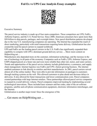 Fed Ex vs UPS Case Analysis Essay examples
Executive Summery
The parcel service industry is made up of four main competitors. These competitors are UPS, FedEx,
Airborne Express, and the U.S. Postal Service. Since 2000, American consumers have spent more than
$50 billion to ship parcels, packages, and overnight letters. New parcel distribution patterns developed
due to the way U.S. manufacturing companies are operating. The Internet has expanded the reach of
direct marketing, particularly with retail transactions requiring home delivery. Globalization has also
created the need for parcel carriers to expand worldwide.
UPS and FedEx are the leading parcel carriers in the U.S. FedEx has significantly expanded their
capability to compete with UPS s dominant ground delivery service. ... Show more content on
Helpwriting.net ...
Manufactures also depended more on the customer, information technology, and the increase in the
use of technology in all parts of the economy. Companies such as FedEx, UPS, Airborne Express, and
USPS shipped parcels at a faster rate and were more reliable than other rail, motor, and water carriers.
Trends and opportunities of the parcel service industry include globalization, e commerce, and supply
chain management. Internet logistics was FedEx and UPS s fastest growing business. The internet
enabled customers to link directly to retailers and their manufacturers. In 2001, parcel carriers served
almost all of the online market. They were able to provide information on packages to customers
through tracking systems on the web. This allowed customers to plan ahead and decrease delays in
deliveries. It also allowed for faster transactions and lower communication costs. Parcel companies
created partnerships with large Internet retailers. These partnerships allowed parcel service companies
to expand its overall delivery volume. Parcel companies improved tracking by implementing several
technological innovations. These included laser scanners and bar codes, state of the art software
programs, satellite and cell phone communication equipment, electronic information interchanges, and
the Internet.
Globalization is another major trend. Since the emergence of the
... Get more on HelpWriting.net ...
 