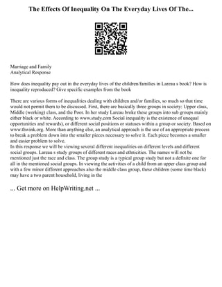 The Effects Of Inequality On The Everyday Lives Of The...
Marriage and Family
Analytical Response
How does inequality pay out in the everyday lives of the children/families in Lareau s book? How is
inequality reproduced? Give specific examples from the book
There are various forms of inequalities dealing with children and/or families, so much so that time
would not permit them to be discussed. First, there are basically three groups in society: Upper class,
Middle (working) class, and the Poor. In her study Lareau broke these groups into sub groups mainly
either black or white. According to www.study.com Social inequality is the existence of unequal
opportunities and rewards), or different social positions or statuses within a group or society. Based on
www.thwink.org. More than anything else, an analytical approach is the use of an appropriate process
to break a problem down into the smaller pieces necessary to solve it. Each piece becomes a smaller
and easier problem to solve.
In this response we will be viewing several different inequalities on different levels and different
social groups. Lareau s study groups of different races and ethnicities. The names will not be
mentioned just the race and class. The group study is a typical group study but not a definite one for
all in the mentioned social groups. In viewing the activities of a child from an upper class group and
with a few minor different approaches also the middle class group, these children (some time black)
may have a two parent household, living in the
... Get more on HelpWriting.net ...
 