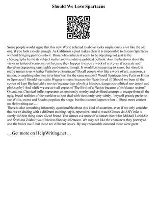 Should We Love Spartacus
Some people would argue that this new World referred to above looks suspiciously a lot like the old
one, if you look closely enough. As California s post makes clear it is impossible to discuss Spartacus
without bringing politics into it. Those who criticize it seem to be objecting not just to the
choreography but to its subject matter and its putative political outlook. Any implications about the
views or tastes of someone just because they happen to enjoy a work of art (even if accurate and
therefore depressing) are highly problematic though. It would be interesting to know, but should it
really matter to us whether Putin loves Spartacus? Do all people who like a work of art , a person, a
nation, or anything else like it (or him/her) for the same reasons? Would Spartacus love Putin or Hitler
or Spartacus? Should we loathe Wagner s music because the Nazis loved it? Should we burn all the
copies of Leni Riefenstahl s movies because they glorify a hideous, dangerous political movement and
philosophy? And while we are at it all copies of The Birth of a Nation because of its blatant racism?
On and on. Classical ballet represents an eminently worthy and civilized attempt to escape from all the
ugly, brutal realities of the world or at best deal with them only very subtly. I myself greatly prefer to
see Willis, swans and Shades populate the stage, but that cannot happen when ... Show more content
on Helpwriting.net ...
There is also something inherently questionable about this kind of assertion, even if we only consider
that we re dealing with a different training, style, repertoire. And to watch Gomes do ANY role is
surely the best thing since sliced bread. You cannot ask more of a dancer than what Mikhail Lobukhin
and Svetlana Zakharova offered us Sunday afternoon. We may not like the characters they portrayed
and the ballet itself, but those are different issues. By any reasonable standard these were great
... Get more on HelpWriting.net ...
 