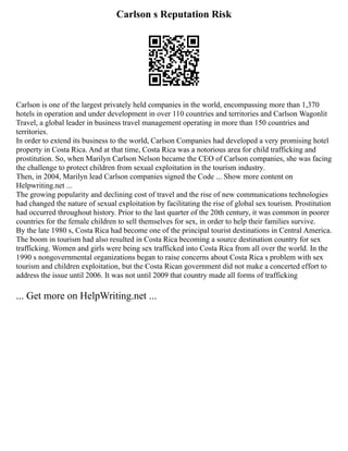 Carlson s Reputation Risk
Carlson is one of the largest privately held companies in the world, encompassing more than 1,370
hotels in operation and under development in over 110 countries and territories and Carlson Wagonlit
Travel, a global leader in business travel management operating in more than 150 countries and
territories.
In order to extend its business to the world, Carlson Companies had developed a very promising hotel
property in Costa Rica. And at that time, Costa Rica was a notorious area for child trafficking and
prostitution. So, when Marilyn Carlson Nelson became the CEO of Carlson companies, she was facing
the challenge to protect children from sexual exploitation in the tourism industry.
Then, in 2004, Marilyn lead Carlson companies signed the Code ... Show more content on
Helpwriting.net ...
The growing popularity and declining cost of travel and the rise of new communications technologies
had changed the nature of sexual exploitation by facilitating the rise of global sex tourism. Prostitution
had occurred throughout history. Prior to the last quarter of the 20th century, it was common in poorer
countries for the female children to sell themselves for sex, in order to help their families survive.
By the late 1980 s, Costa Rica had become one of the principal tourist destinations in Central America.
The boom in tourism had also resulted in Costa Rica becoming a source destination country for sex
trafficking. Women and girls were being sex trafficked into Costa Rica from all over the world. In the
1990 s nongovernmental organizations began to raise concerns about Costa Rica s problem with sex
tourism and children exploitation, but the Costa Rican government did not make a concerted effort to
address the issue until 2006. It was not until 2009 that country made all forms of trafficking
... Get more on HelpWriting.net ...
 