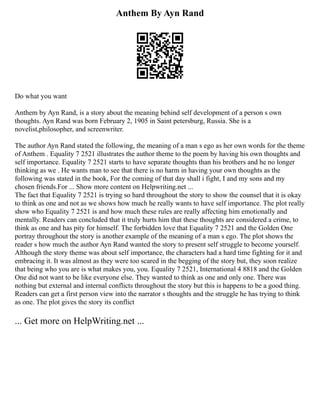 Anthem By Ayn Rand
Do what you want
Anthem by Ayn Rand, is a story about the meaning behind self development of a person s own
thoughts. Ayn Rand was born February 2, 1905 in Saint petersburg, Russia. She is a
novelist,philosopher, and screenwriter.
The author Ayn Rand stated the following, the meaning of a man s ego as her own words for the theme
of Anthem . Equality 7 2521 illustrates the author theme to the poem by having his own thoughts and
self importance. Equality 7 2521 starts to have separate thoughts than his brothers and he no longer
thinking as we . He wants man to see that there is no harm in having your own thoughts as the
following was stated in the book, For the coming of that day shall i fight, I and my sons and my
chosen friends.For ... Show more content on Helpwriting.net ...
The fact that Equality 7 2521 is trying so hard throughout the story to show the counsel that it is okay
to think as one and not as we shows how much he really wants to have self importance. The plot really
show who Equality 7 2521 is and how much these rules are really affecting him emotionally and
mentally. Readers can concluded that it truly hurts him that these thoughts are considered a crime, to
think as one and has pity for himself. The forbidden love that Equality 7 2521 and the Golden One
portray throughout the story is another example of the meaning of a man s ego. The plot shows the
reader s how much the author Ayn Rand wanted the story to present self struggle to become yourself.
Although the story theme was about self importance, the characters had a hard time fighting for it and
embracing it. It was almost as they were too scared in the begging of the story but, they soon realize
that being who you are is what makes you, you. Equality 7 2521, International 4 8818 and the Golden
One did not want to be like everyone else. They wanted to think as one and only one. There was
nothing but external and internal conflicts throughout the story but this is happens to be a good thing.
Readers can get a first person view into the narrator s thoughts and the struggle he has trying to think
as one. The plot gives the story its conflict
... Get more on HelpWriting.net ...
 