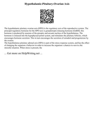 Hypothalamic-Pituitary-Ovarian Axis
The hypothalamic pituitary ovarian axis (HPO) is the regulatory axis of the reproductive system. The
principal regulatory hormone for the HPO axis is gonadotropin releasing hormone (GnRH); this
hormone is produced by neurons of the preoptic and arcuate nucleus of the hypothalamus. The
hormone is released into the hypophyseal portal system, and stimulates the pituitary follicles, which
encourages hormone secretion. This in turn encourages the secretion of estradiol and progesterone by
the ovaries.
The hypothalamus pituitary adrenal axis (HPA) is part of the stress response system, and has the effect
of changing the organism s behavior in order to increase the organism s chances to survive the
stressful situation. When stress is present, the
... Get more on HelpWriting.net ...
 