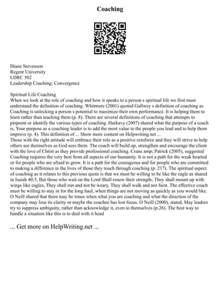 Coaching
Diane Stevenson
Regent University
LDRC 502
Leadership Coaching: Convergence
Spiritual Life Coaching
When we look at the role of coaching and how it speaks to a person s spiritual life we first must
understand the definition of coaching. Whitmore (2001) quoted Gallwey s definition of coaching as
Coaching is unlocking a person s potential to maximize their own performance. It is helping them to
learn rather than teaching them (p. 8). There are several definitions of coaching that attempts to
pinpoint or identify the various types of coaching. Harkavy (2007) shared what the purpose of a coach
is, Your purpose as a coaching leader is to add the most value to the people you lead and to help them
improve (p. 4). This definition of ... Show more content on Helpwriting.net ...
Those with the right attitude will embrace their role as a positive reinforce and they will strive to help
others see themselves as God sees them. The coach will build up, strengthen and encourage the client
with the love of Christ as they provide professional coaching. Crane amp; Patrick (2005), suggested
Coaching requires the very best from all aspects of our humanity. It is not a path for the weak hearted
or for people who are afraid to grow. It is a path for the courageous and for people who are committed
to making a difference in the lives of those they touch through coaching (p. 217). The spiritual aspect
of coaching as it relates to this previous quote is that we must be willing to be like the eagle as shared
in Isaiah 40:3, But those who wait on the Lord Shall renew their strength; They shall mount up with
wings like eagles, They shall run and not be weary, They shall walk and not faint. The effective coach
must be willing to stay in for the long haul, when things are not moving as quickly as you would like.
O Neill shared that there may be times when what you are coaching and what the direction of the
company may lose its clarity or maybe the coachee has lost focus. O Neill (2000), stated, May leaders
try to suppress ambiguity, rather than acknowledge it, even to themselves (p.26). The best way to
handle a situation like this is to deal with it head
... Get more on HelpWriting.net ...
 