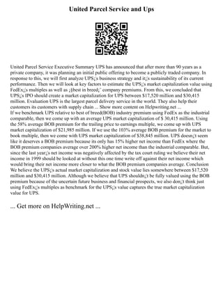 United Parcel Service and Ups
United Parcel Service Executive Summary UPS has announced that after more than 90 years as a
private company, it was planning an initial public offering to become a publicly traded company. In
response to this, we will first analyze UPS¡¦s business strategy and it¡¦s sustainability of its current
performance. Then we will look at key factors to estimate the UPS¡¦s market capitalization value using
FedEx¡¦s multiples as well as ¡§best in breed¡¨ company premiums. From this, we concluded that
UPS¡¦s IPO should create a market capitalization for UPS between $17,520 million and $30,415
million. Evaluation UPS is the largest parcel delivery service in the world. They also help their
customers its customers with supply chain ... Show more content on Helpwriting.net ...
If we benchmark UPS relative to best of breed(BOB) industry premium using FedEx as the industrial
comparable, then we come up with an average UPS market capitalization of $ 30,415 million. Using
the 58% average BOB premium for the trailing price to earnings multiple, we come up with UPS
market capitalization of $21,985 million. If we use the 103% average BOB premium for the market to
book multiple, then we come with UPS market capitalization of $38,845 million. UPS doesn¡¦t seem
like it deserves a BOB premium because its only has 15% higher net income than FedEx where the
BOB premium companies average over 200% higher net income than the industrial comparable. But,
since the last year¡¦s net income was negatively affected by the tax court ruling we believe their net
income in 1999 should be looked at without this one time write off against their net income which
would bring their net income more closer to what the BOB premium companies average. Conclusion
We believe the UPS¡¦s actual market capitalization and stock value lies somewhere between $17,520
million and $30,415 million. Although we believe that UPS shouldn¡¦t be fully valued using the BOB
premium because of the uncertain future business and financial prospects, we also don¡¦t think just
using FedEx¡¦s multiples as benchmark for the UPS¡¦s value captures the true market capitalization
value for UPS.
... Get more on HelpWriting.net ...
 