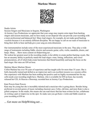 Marlene Moore
Studio Artists
Session Singers and Musicians in Sequim, Washington
At Jeremy Cays Productions we appreciate that your songs may require extra input from backing
singers and session musicians, and we have many at our disposal who can provide your recording with
a more professional and balanced feel. Many lead singers, for example, do not make good backing
vocalists because it is an entirely different discipline. We are happy to call on our team of musicians to
bring their skills to bear and help give your song an extra dimension.
Our instrumentalists include some of the most experienced musicians in the area. They play a wide
range of instruments including fiddle, electric and acoustic guitar, cello, violin, mandolin, drums, and
banjo. Many ... Show more content on Helpwriting.net ...
We reckon her greatest asset in the recording studio, is her ability to create perfect backing vocals. She
has an uncanny ability to perfectly match the lead singer s tone, timing, inflections, and vowel
pronunciations, all of which help create harmonies that blend beautifully and keep the focus on the
lead singer. Her rates are $50 an hour.
Marlene Moore Marlene Moore
Cellist Marlene has over 50 years of experience and has taught cello for more than 35 years. She is
both classically trained and skilled as an improviser and is an excellent resource as a session cellist.
Our experience with Marlene has been nothing but positive and we highly recommend her for any
cello needs your recording might have. Marlene, who is available for $50 an hour, has recently
released her CD, At Heaven s Doorstep, recorded here at Jeremy Cays Productions.
Kate Powers Kate Powers
Kate may be young but she is incredibly talented and a musician who is going places. Besides being
proficient in several genres of music including classical, jazz, Celtic, old time, and more Kate is also a
gifted composer. In the studio, this means she can read music that has been written for her, collaborate
on writing a part or improvise on the spot. So make sure you get Kate s violin and fiddle sound on
your recording at $50 an
... Get more on HelpWriting.net ...
 
