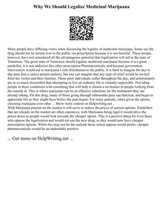 Why We Should Legalize Medicinal Marijuana
Many people have differing views when discussing the legality of medicinal marijuana. Some say the
drug should not be turned over to the public via prescription because it is too harmful. These people,
however, have not considered all the advantageous potential that legalization will aid in the state of
Tennessee. The great state of Tennessee should legalize medicinal marijuana because it is a great
painkiller, it is not addictive like other prescription Pharmaceuticals, and because government
intervention would aid in marijuana s safe distribution to the public. It is hard to imagine the day to
day pain that a cancer patient endures, but one can imagine that any type of relief would be invited
from the victim and their families. These poor individuals suffer throughout the day, and unfortunately
are in so much discomfort that attempting to live an ordinary life is virtually impossible. Providing
people in these conditions with something that will help is almost a no brainer to people looking from
the outside in. This is where marijuana can be an effective substitute for the treatments they are
already taking. On this drug, many of those going through unbearable pain can function, and begin to
appreciate life as they might have before the pain began. For many patients, when given the option,
choosing marijuana over other ... Show more content on Helpwriting.net ...
With Marijuana present on the market it will serve to reduce the prices of current options. Painkillers
that are already on the market are often expensive, with Marijuana being legal it would drive the
prices down as people would look towards the cheaper option. This is a positive thing for even those
who oppose the legalization and would not use the new drug; as they would now have cheaper
prescription options. While this may not be the outlook those whom oppose would prefer, cheaper
pharmaceuticals would be an undeniably positive
... Get more on HelpWriting.net ...
 