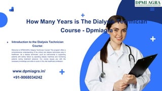 How Many Years is The Dialysis Technician
Course - Dpmiagra
Introduction to the Dialysis Technician
Course:
Welcome to DPMIAGRA's Dialysis Technician Course! This program offers a
comprehensive understanding of the critical role dialysis technicians play in
healthcare. As a dialysis technician, you'll be instrumental in supporting
patients with kidney failure by operating dialysis machines and monitoring
patients during treatment sessions. Our course equips you with the
necessary knowledge and skills to excel in this vital healthcare profession.
www.dpmiagra.in/
+91-9068034242
 