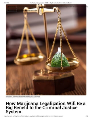 4/10/2021 How Marijuana Legalization Will Be a Big Benefit to the Criminal Justice System
https://cannabis.net/blog/opinion/how-marijuana-legalization-will-be-a-big-benefit-to-the-criminal-justice-system 2/12
CRIMINAL JUSTICE BENEFITS WITH LEGALIZATION
How Marijuana Legalization Will Be a
Big Bene t to the Criminal Justice
System
 Edit Article (https://cannabis.net/mycannabis/c-blog-entry/update/how-marijuana-legalization-will-be-a-big-bene t-to-the-criminal-justice-system)
 Article List (https://cannabis.net/mycannabis/c-blog)
 
