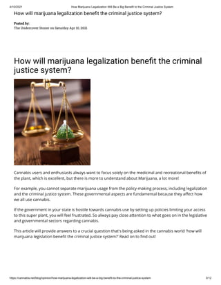 4/10/2021 How Marijuana Legalization Will Be a Big Benefit to the Criminal Justice System
https://cannabis.net/blog/opinion/how-marijuana-legalization-will-be-a-big-benefit-to-the-criminal-justice-system 3/12
How will marijuana legalization bene t the criminal justice system?
Posted by:
The Undercover Stoner on Saturday Apr 10, 2021
How will marijuana legalization bene t the criminal
justice system?
Cannabis users and enthusiasts always want to focus solely on the medicinal and recreational bene ts of
the plant, which is excellent, but there is more to understand about Marijuana, a lot more!
For example, you cannot separate marijuana usage from the policy-making process, including legalization
and the criminal justice system. These governmental aspects are fundamental because they a ect how
we all use cannabis. 
If the government in your state is hostile towards cannabis use by setting up policies limiting your access
to this super plant, you will feel frustrated. So always pay close attention to what goes on in the legislative
and governmental sectors regarding cannabis. 
This article will provide answers to a crucial question that's being asked in the cannabis world 'how will
marijuana legislation bene t the criminal justice system?' Read on to nd out!
 