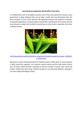 How Marijuana Legalization Would Affect Crime Rates
In troubled times such as the global economic crisis of the early twenty-first century, every
government is doing whatever they can to make a profit and save themselves from the
worst situation. In such a time, decisions like legalizing marijuana are tough but necessary.
Its potential legalization is focused solely on the profits it will bring to the economy. But we
must also get an insight into the effect it would have on other factors, especially crime rates
of different states.
http://www.alternet.org/files/styles/story_image/public/images/managed/storyimages_133856610
1_marijuana.jpg
Marijuana is used in limited quantities for medical purposes. When given to cancer patients
it helps renew their appetite, cure insomnia, reduce anxiety and thus help relieve chronic
pain. All these medical benefits, especially to ease the troubles of cancer seem worth the
trouble. Unlike most other drugs, medical marijuana is not physically addictive, although it
can have a high psychological impact.
 