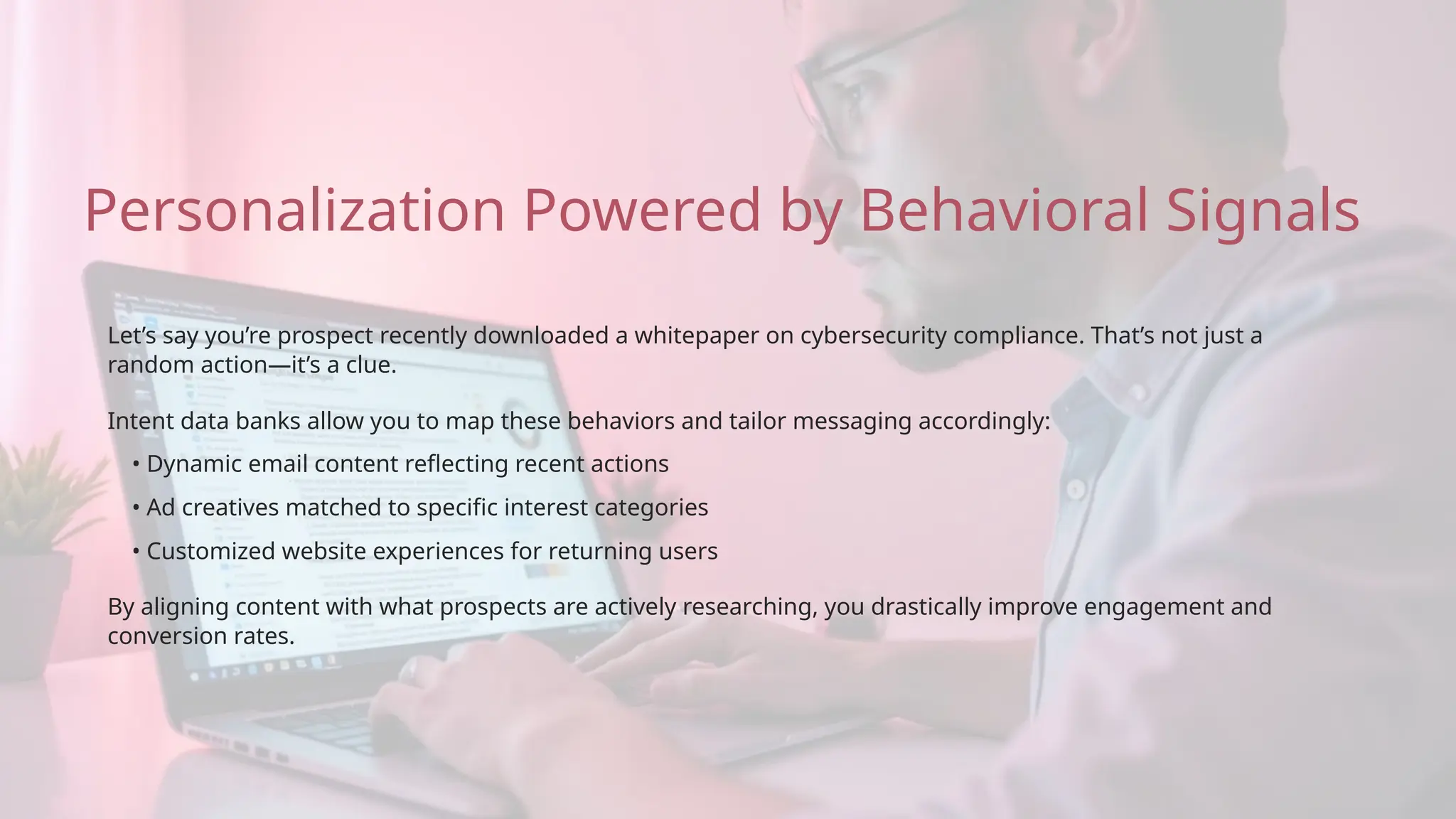 • Ad creatives matched to specific interest categories
• Dynamic email content reflecting recent actions
By aligning content with what prospects are actively researching, you drastically improve engagement and
conversion rates.
Let’s say you’re prospect recently downloaded a whitepaper on cybersecurity compliance. That’s not just a
random action—it’s a clue.
Intent data banks allow you to map these behaviors and tailor messaging accordingly:
Personalization Powered by Behavioral Signals
• Customized website experiences for returning users
 