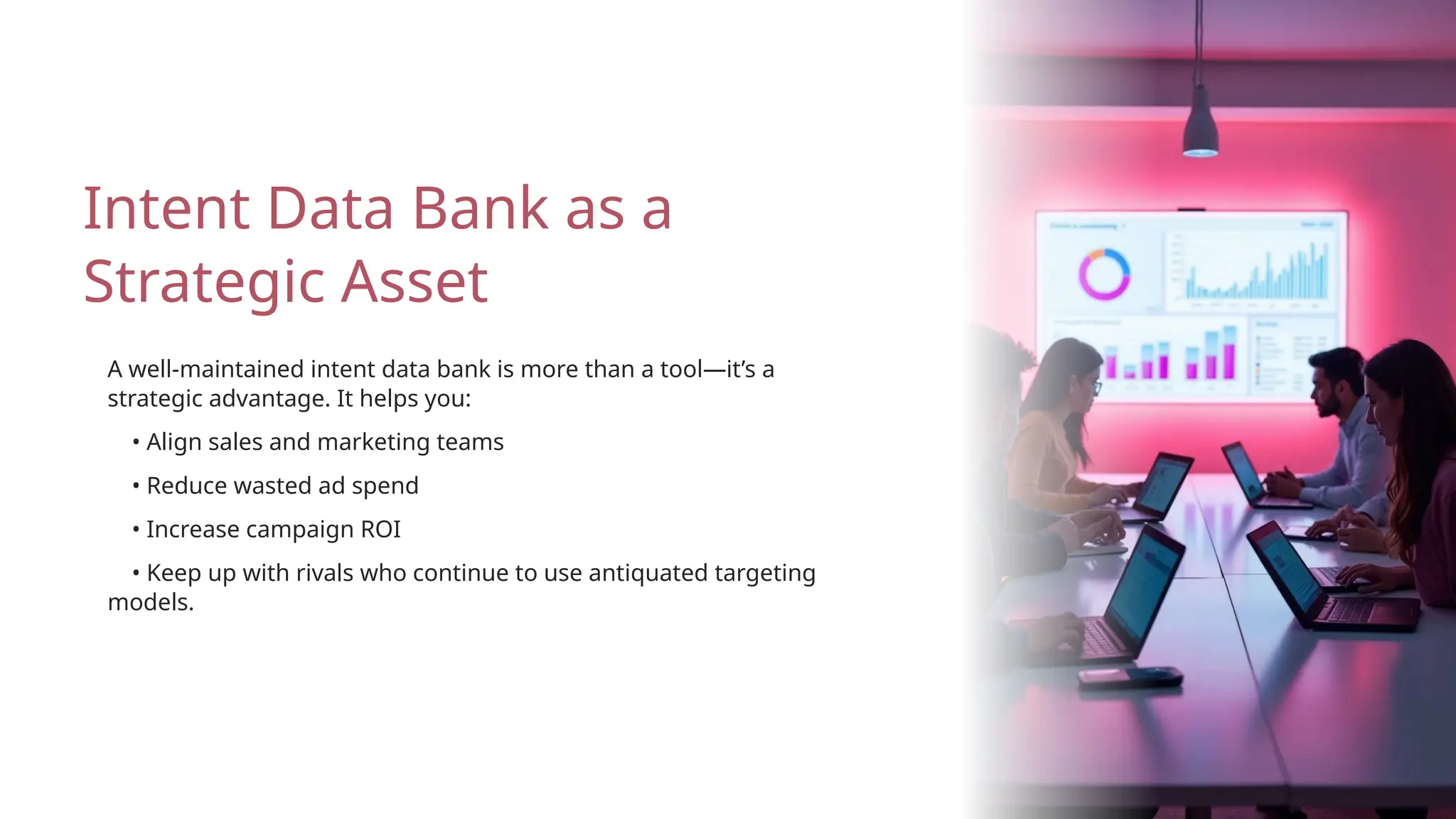 • Increase campaign ROI
• Reduce wasted ad spend
A well-maintained intent data bank is more than a tool—it’s a
strategic advantage. It helps you:
Intent Data Bank as a
Strategic Asset
• Keep up with rivals who continue to use antiquated targeting
models.
• Align sales and marketing teams
 