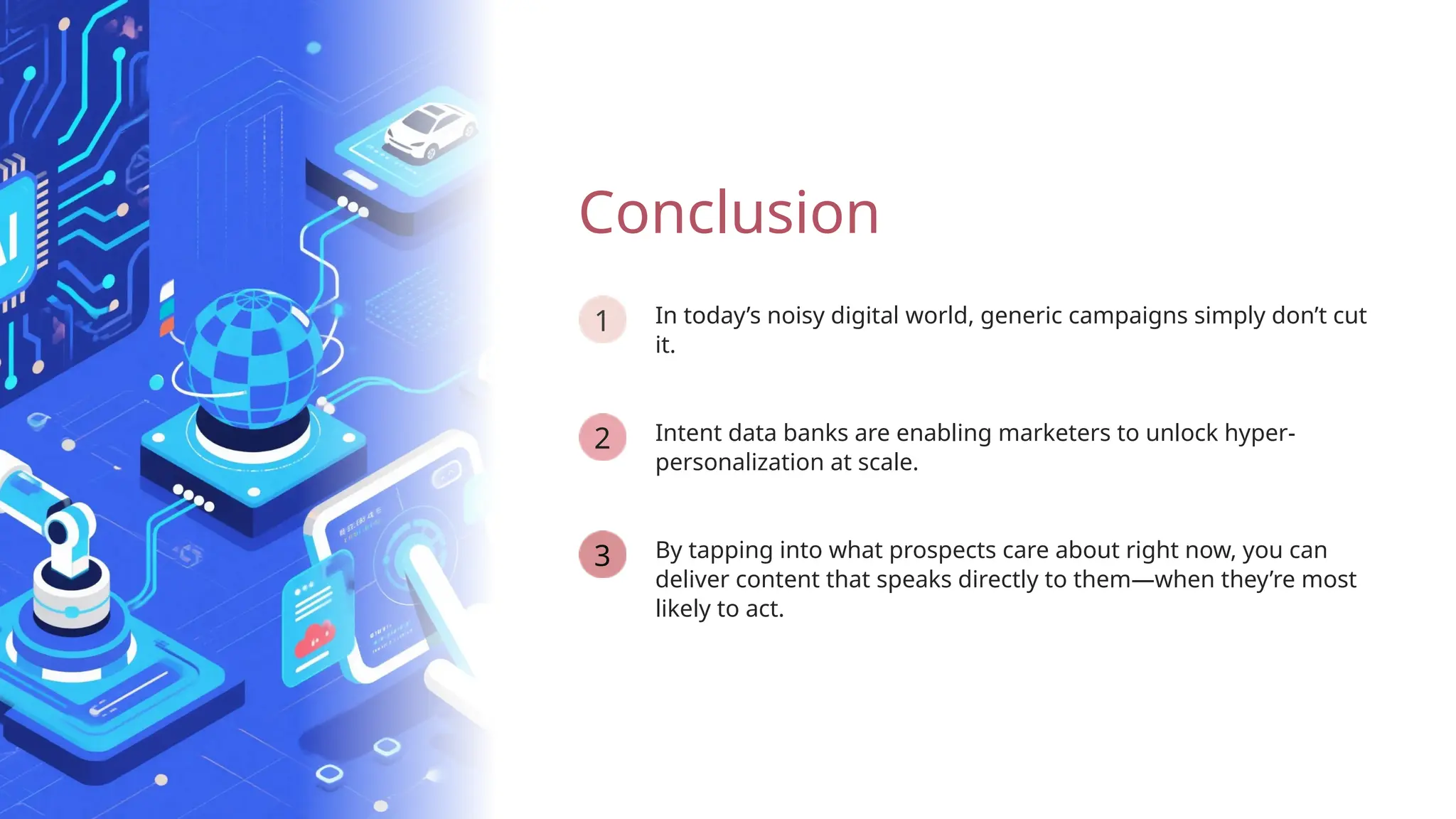 1
By tapping into what prospects care about right now, you can
deliver content that speaks directly to them—when they’re most
likely to act.
3
Intent data banks are enabling marketers to unlock hyper-
personalization at scale.
2
Conclusion
In today’s noisy digital world, generic campaigns simply don’t cut
it.
 