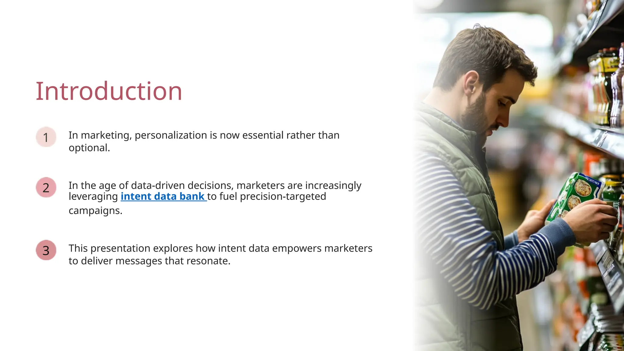 In the age of data-driven decisions, marketers are increasingly
leveraging intent data bank to fuel precision-targeted
campaigns.
This presentation explores how intent data empowers marketers
to deliver messages that resonate.
Introduction
In marketing, personalization is now essential rather than
optional.
3
1
2
 