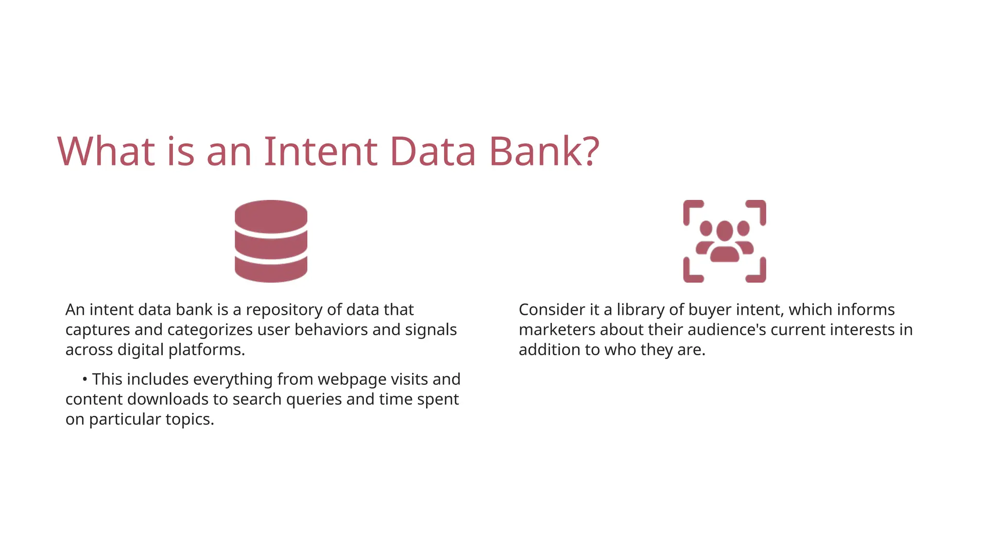 • This includes everything from webpage visits and
content downloads to search queries and time spent
on particular topics.
What is an Intent Data Bank?
An intent data bank is a repository of data that
captures and categorizes user behaviors and signals
across digital platforms.
Consider it a library of buyer intent, which informs
marketers about their audience's current interests in
addition to who they are.
 
