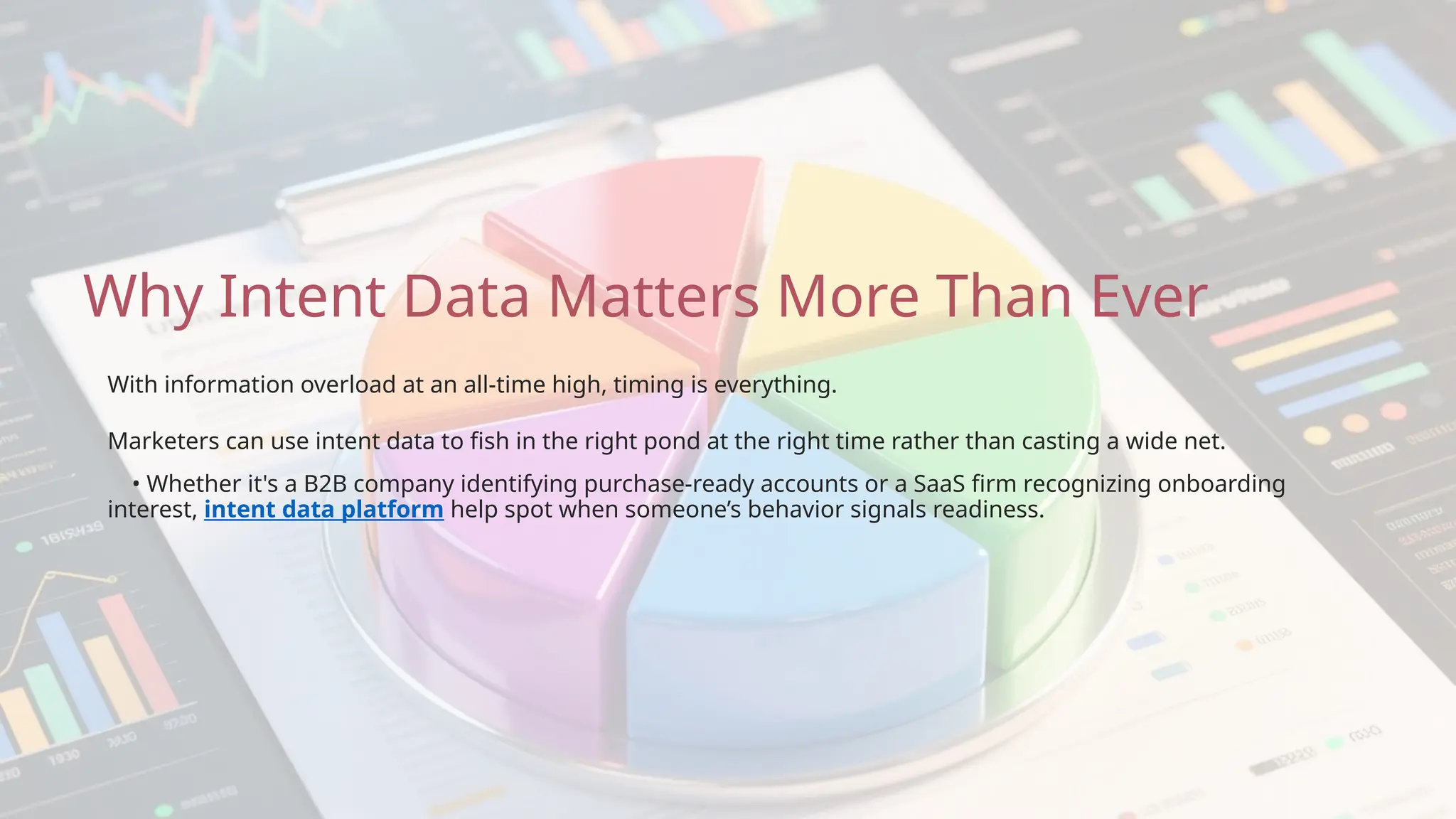 Why Intent Data Matters More Than Ever
• Whether it's a B2B company identifying purchase-ready accounts or a SaaS firm recognizing onboarding
interest, intent data platform help spot when someone’s behavior signals readiness.
Marketers can use intent data to fish in the right pond at the right time rather than casting a wide net.
With information overload at an all-time high, timing is everything.
 