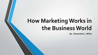 How Marketing Works in
the BusinessWorld
By: Shawnetta L. White
 