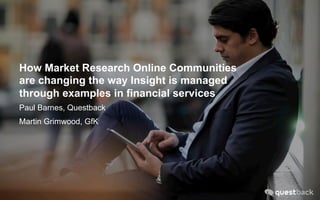 How Market Research Online Communities
are changing the way Insight is managed
through examples in financial services
Paul Barnes, Questback
Martin Grimwood, GfK
 