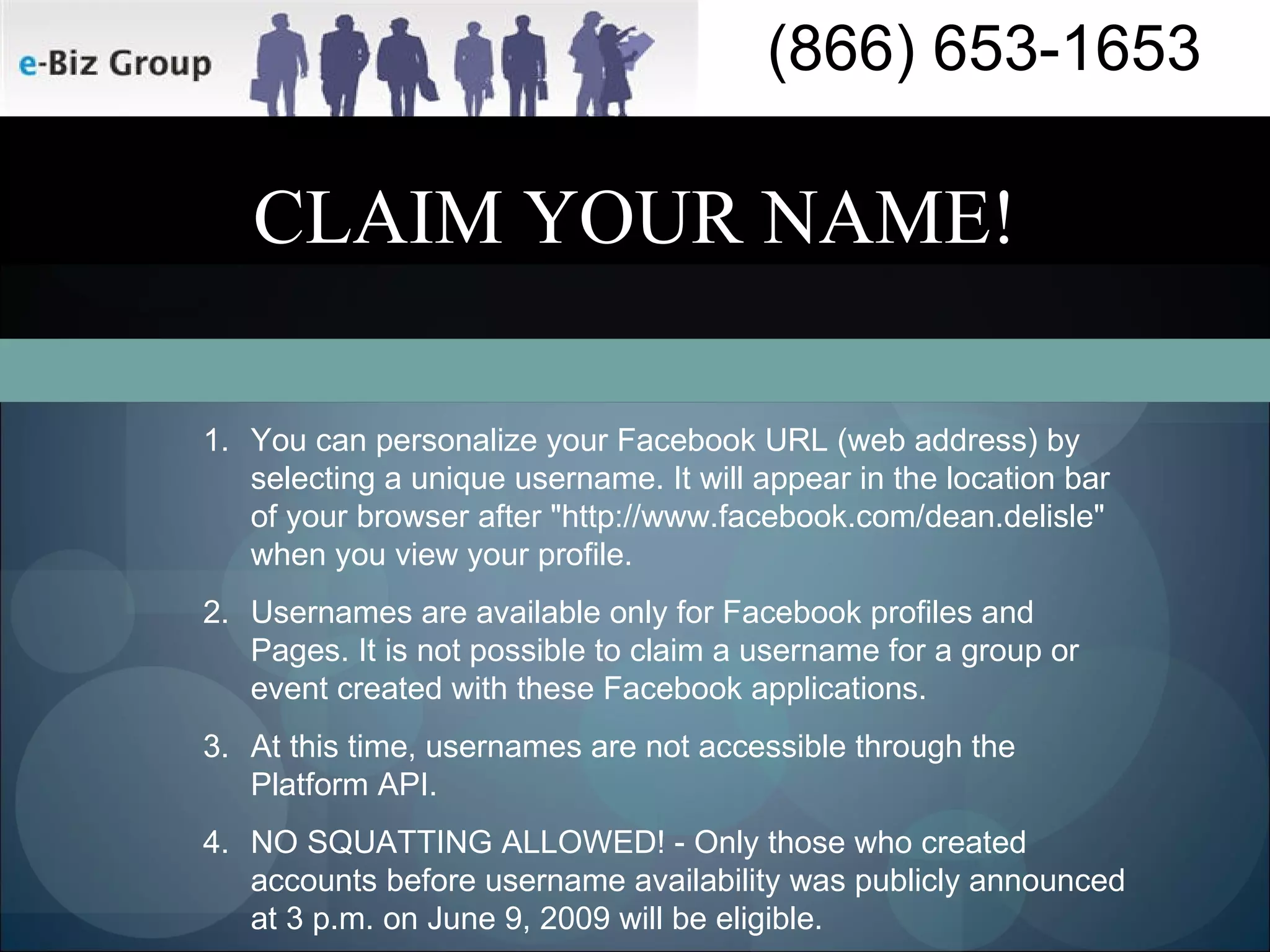CLAIM YOUR NAME! You can personalize your Facebook URL (web address) by selecting a unique username. It will appear in the location bar of your browser after "http://www.facebook.com/dean.delisle" when you view your profile. Usernames are available only for Facebook profiles and Pages. It is not possible to claim a username for a group or event created with these Facebook applications. At this time, usernames are not accessible through the Platform API. NO SQUATTING ALLOWED! - Only those who created accounts before username availability was publicly announced at 3 p.m. on June 9, 2009 will be eligible.  
