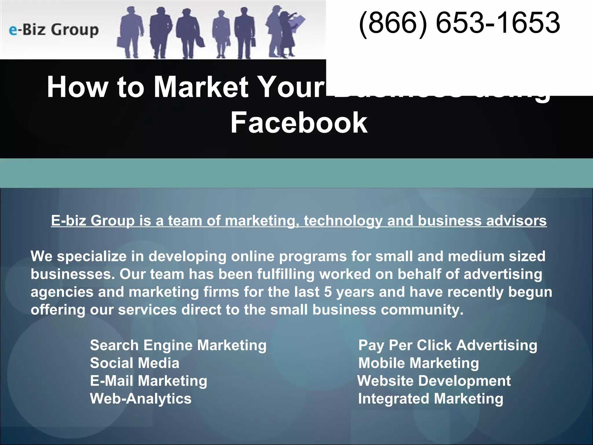 E-biz Group is a team of marketing, technology and business advisors We specialize in developing online programs for small and medium sized businesses. Our team has been fulfilling worked on behalf of advertising agencies and marketing firms for the last 5 years and have recently begun offering our services direct to the small business community. Search Engine Marketing  Pay Per Click Advertising Social Media  Mobile Marketing E-Mail Marketing  Website Development Web-Analytics  Integrated Marketing How to Market Your Business using Facebook 
