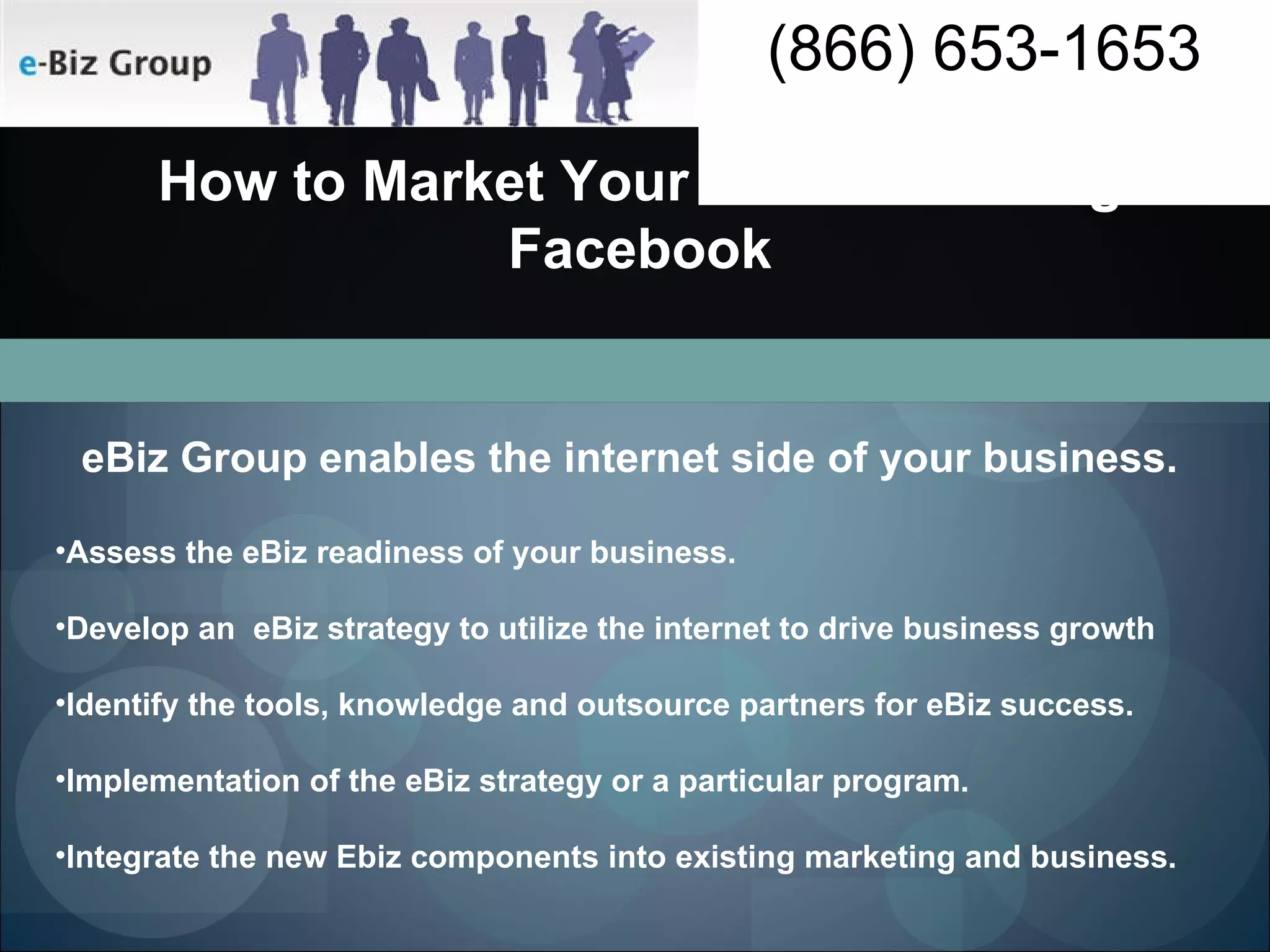 How to Market Your Business using Facebook eBiz Group enables the internet side of your business. Assess the eBiz readiness of your business. Develop an  eBiz strategy to utilize the internet to drive business growth Identify the tools, knowledge and outsource partners for eBiz success.  Implementation of the eBiz strategy or a particular program. Integrate the new Ebiz components into existing marketing and business. 