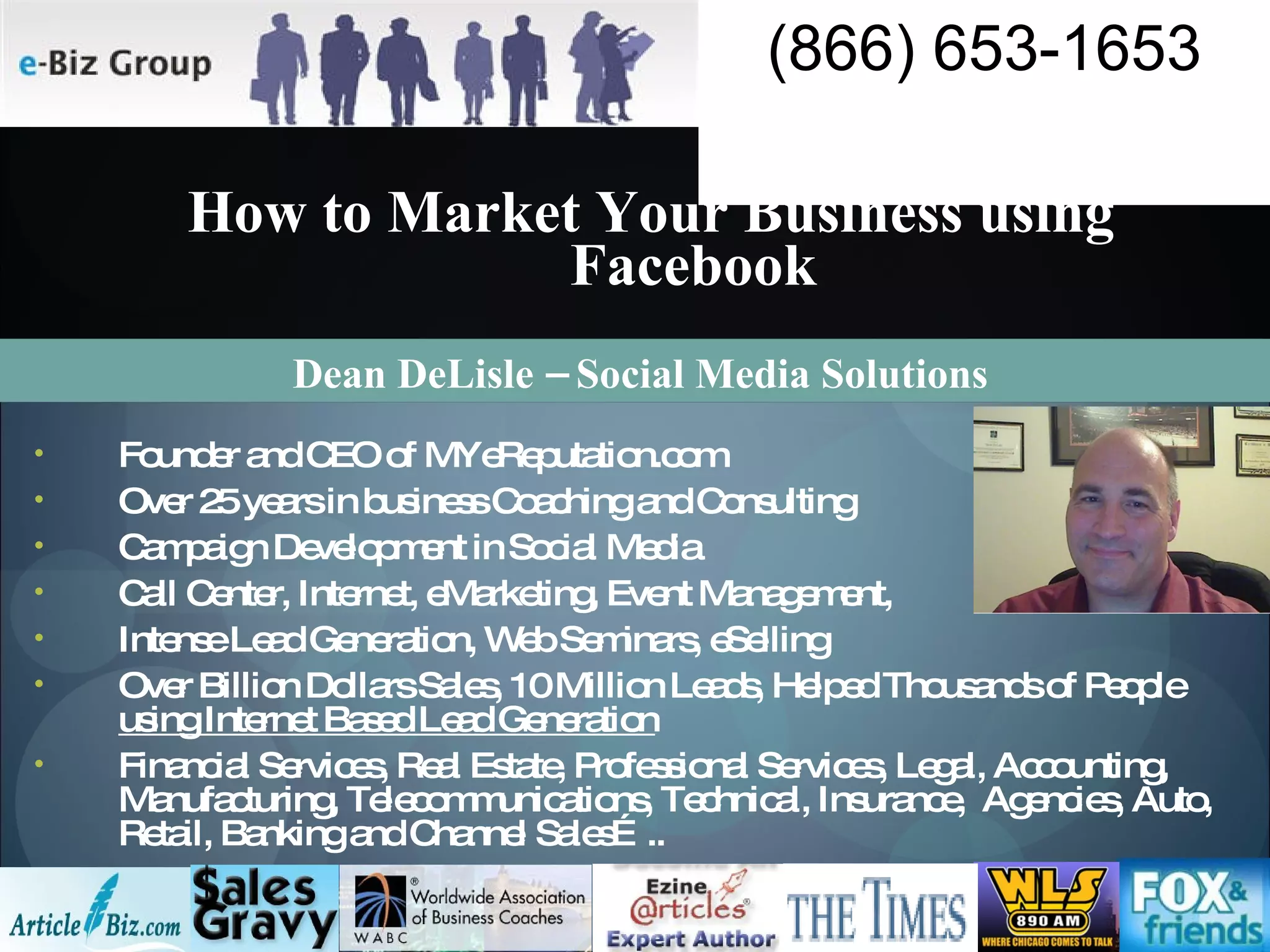 How to Market Your Business using Facebook Founder and CEO of MYeReputation.com Over 25 years in business Coaching and Consulting Campaign Development in Social Media Call Center, Internet, eMarketing, Event Management,  Intense Lead Generation, Web Seminars, eSelling Over Billion Dollars Sales, 10 Million Leads, Helped Thousands of People  using Internet Based Lead Generation Financial Services, Real Estate, Professional Services, Legal, Accounting, Manufacturing, Telecommunications, Technical, Insurance,  Agencies, Auto, Retail, Banking and Channel Sales….. Dean DeLisle – Social Media Solutions 